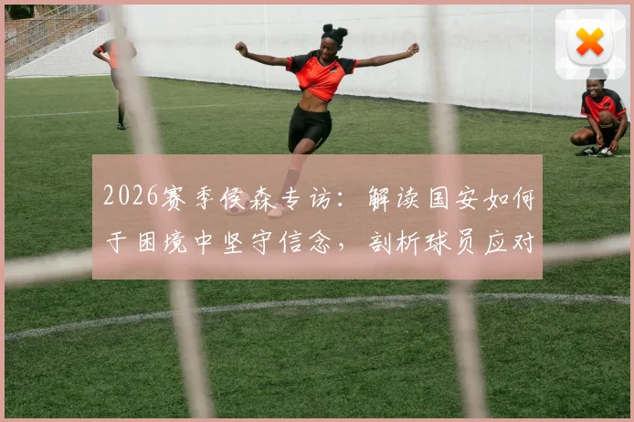 2026赛季侯森专访：解读国安如何于困境中坚守信念，剖析球员应对普遍压力的真实心路