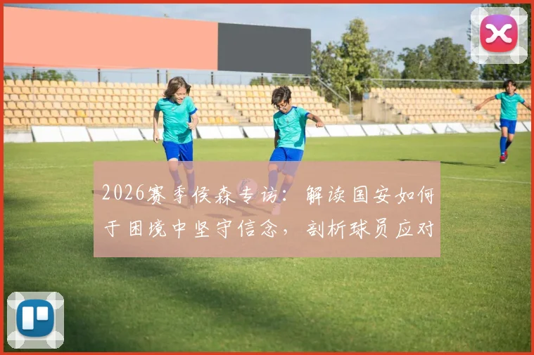 2026赛季侯森专访:解读国安如何于困境中坚守信念,剖析球员应对普遍压力的真实心路