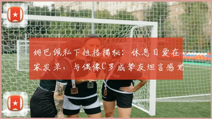 姆巴佩私下性格揭秘：休息日爱在家发呆，与偶像C罗成挚友坦言感觉超棒
