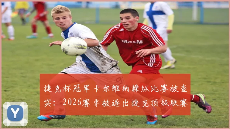 捷克杯冠军卡尔维纳操纵比赛被查实：2026赛季被逐出捷克顶级联赛全过程解读