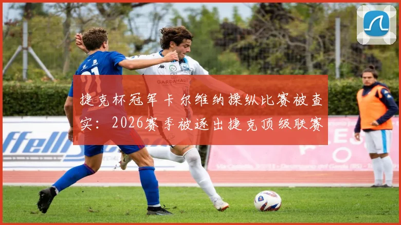 捷克杯冠军卡尔维纳操纵比赛被查实：2026赛季被逐出捷克顶级联赛全过程解读