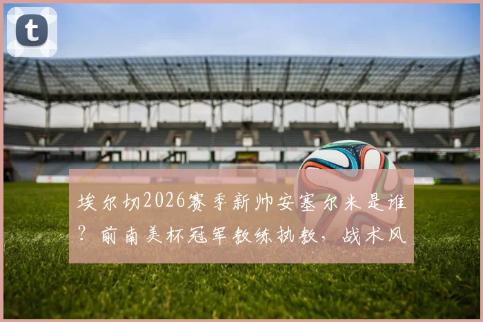 埃尔切2026赛季新帅安塞尔米是谁？前南美杯冠军教练执教，战术风格与球队保级前景深度分析