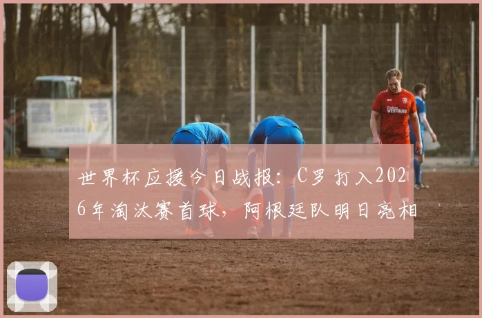 世界杯应援今日战报：C罗打入2026年淘汰赛首球，阿根廷队明日亮相对阵前瞻