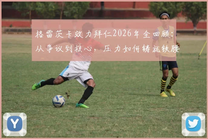 格雷茨卡效力拜仁2026年全回顾：从争议到核心，压力如何铸就铁腰，未来去向引关注