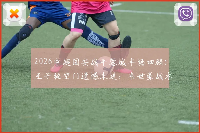 2026中超国安战平蓉城半场回顾：王子铭空门遗憾未进，韦世豪战术犯规染黄引热议