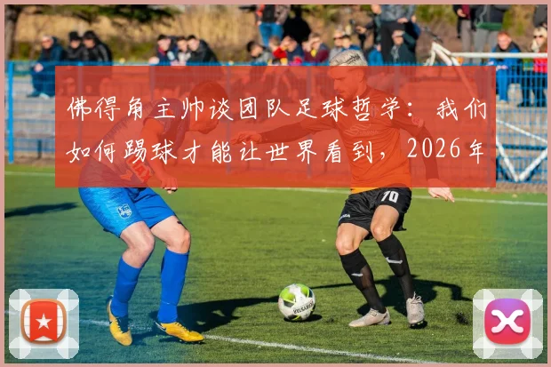 佛得角主帅谈团队足球哲学：我们如何踢球才能让世界看到，2026年目标与最新战术解析