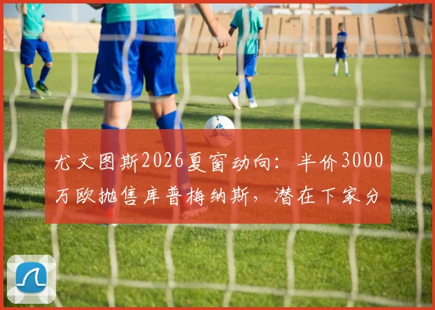 尤文图斯2026夏窗动向：半价3000万欧抛售库普梅纳斯，潜在下家分析与离队原因解读