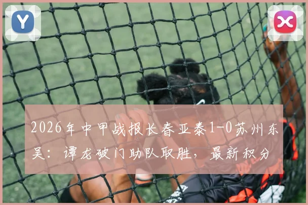 2026年中甲战报长春亚泰1-0苏州东吴:谭龙破门助队取胜,最新积分榜排名变动分析