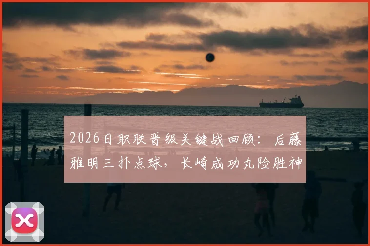 2026日职联晋级关键战回顾:后藤雅明三扑点球,长崎成功丸险胜神户胜利船,晋级之路全解析