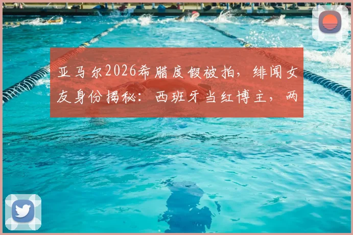 亚马尔2026希腊度假被拍,绯闻女友身份揭秘:西班牙当红博主,两人亲密游玩照片曝光