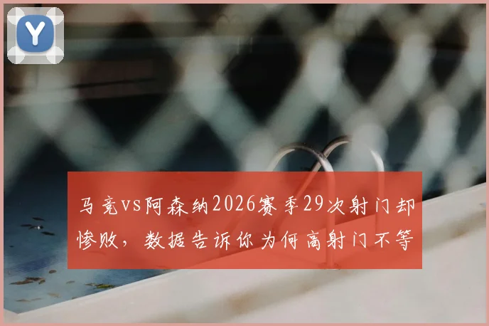 马竞vs阿森纳2026赛季29次射门却惨败，数据告诉你为何高射门不等于高进球：射门转化率低是罪魁祸首