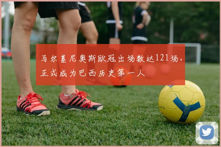 马尔基尼奥斯欧冠出场数达121场,正式成为巴西历史第一人