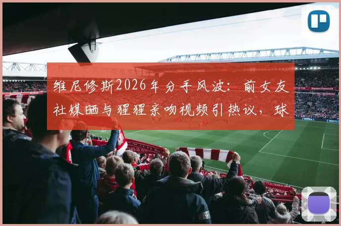维尼修斯2026年分手风波：前女友社媒晒与猩猩亲吻视频引热议，球星感情生活再成焦点
