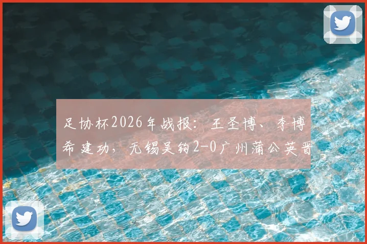 足协杯2026年战报:王圣博、李博希建功,无锡吴钩2-0广州蒲公英晋级,附全场录像与进球集锦深度解析