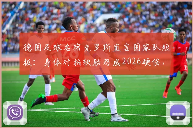 德国足球名宿克罗斯直言国家队短板：身体对抗软肋恐成2026硬伤，若遇法国并非没胜算