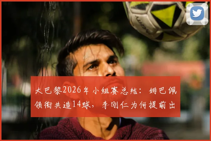 大巴黎2026年小组赛总结：姆巴佩领衔共造14球，李刚仁为何提前出局？详细数据一览