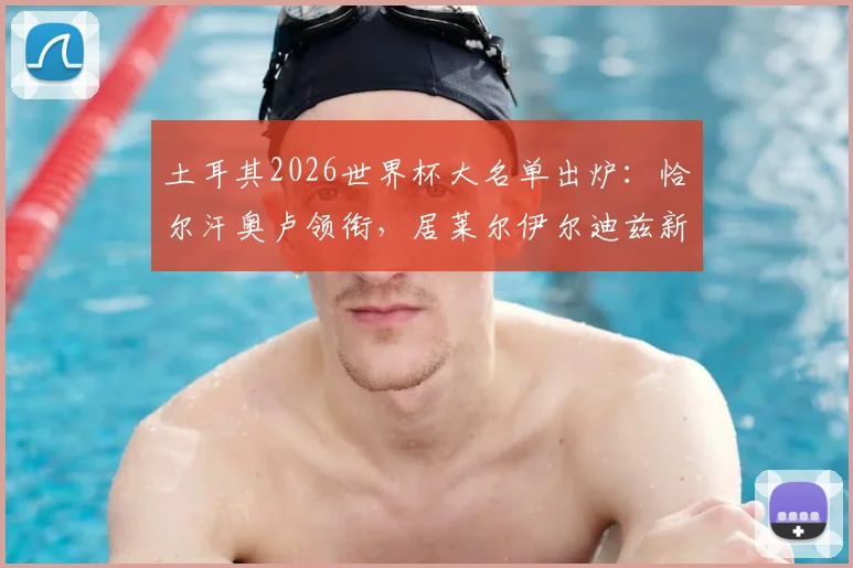 土耳其2026世界杯大名单出炉:恰尔汗奥卢领衔,居莱尔伊尔迪兹新星入选,完整26人阵容解析