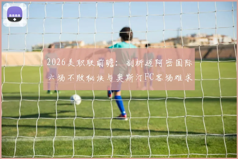 2026美职联前瞻：剖析迈阿密国际六场不败秘诀与奥斯汀FC客场难求一胜困局