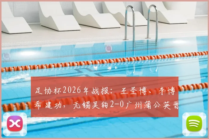 足协杯2026年战报：王圣博、李博希建功，无锡吴钩2-0广州蒲公英晋级，附全场录像与进球集锦深度解析