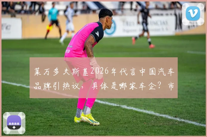 莱万多夫斯基2026年代言中国汽车品牌引热议,具体是哪家车企?市场效果与广告视频全解析