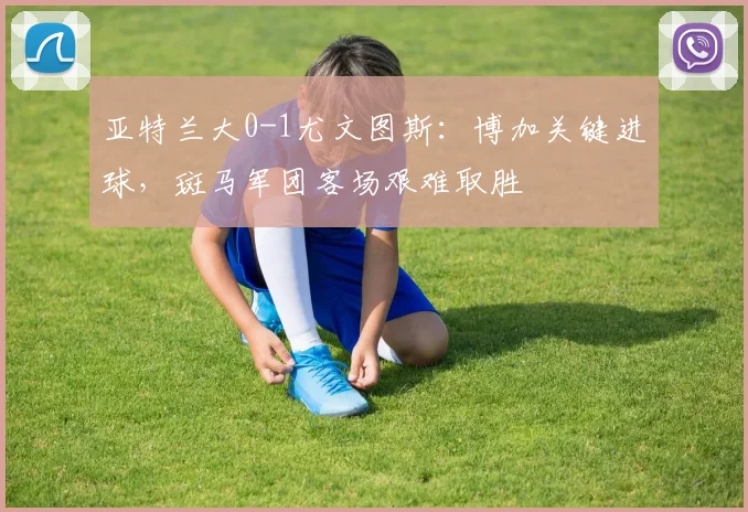 亚特兰大0-1尤文图斯:博加关键进球,斑马军团客场艰难取胜