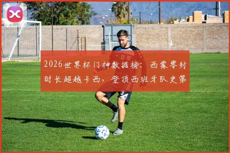 2026世界杯门神数据榜：西蒙零封时长超越卡西，登顶西班牙队史第一人