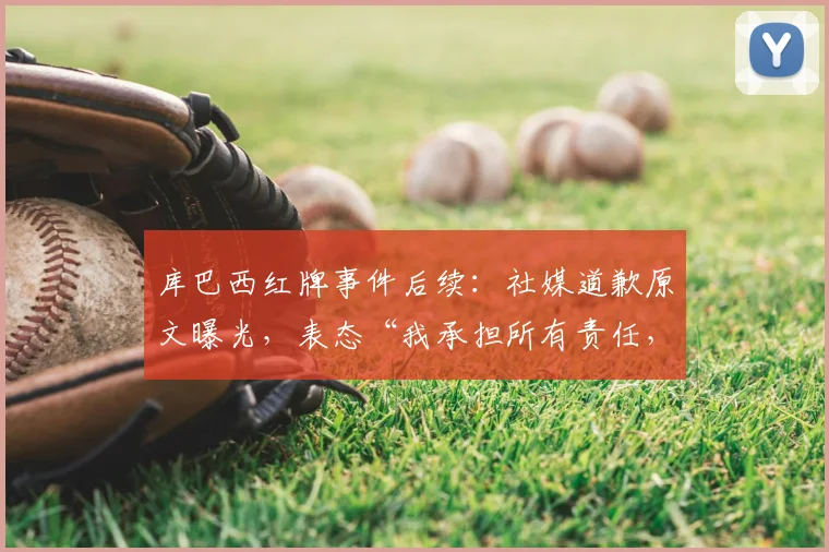 库巴西红牌事件后续：社媒道歉原文曝光，表态“我承担所有责任，我们永不放弃”引热议